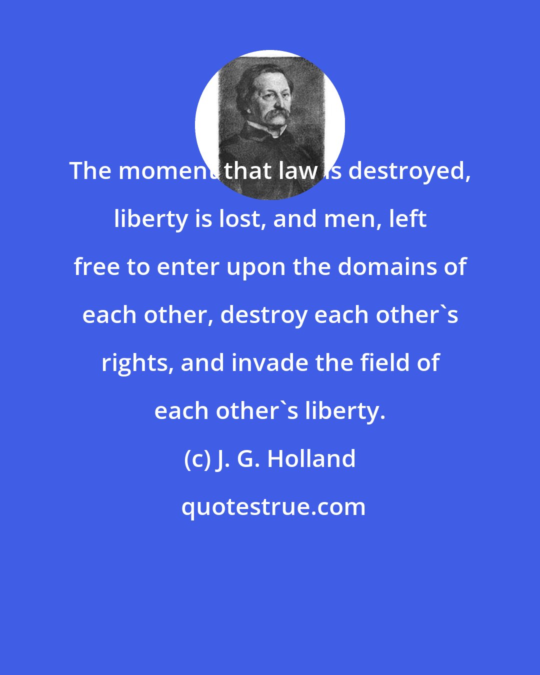 J. G. Holland: The moment that law is destroyed, liberty is lost, and men, left free to enter upon the domains of each other, destroy each other's rights, and invade the field of each other's liberty.