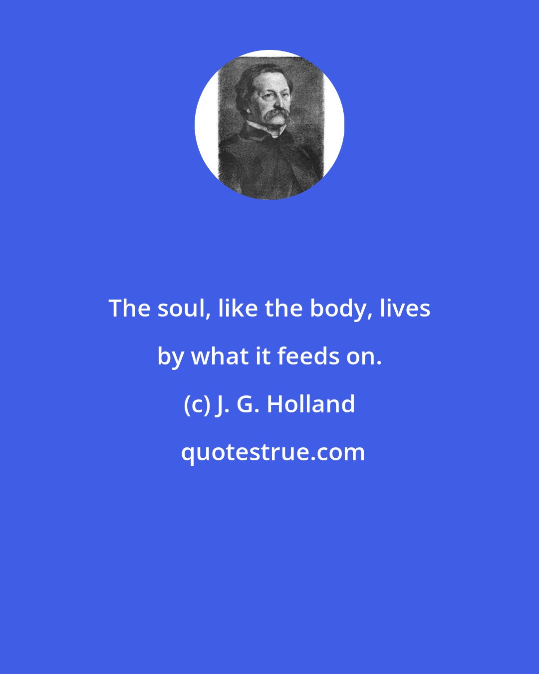 J. G. Holland: The soul, like the body, lives by what it feeds on.