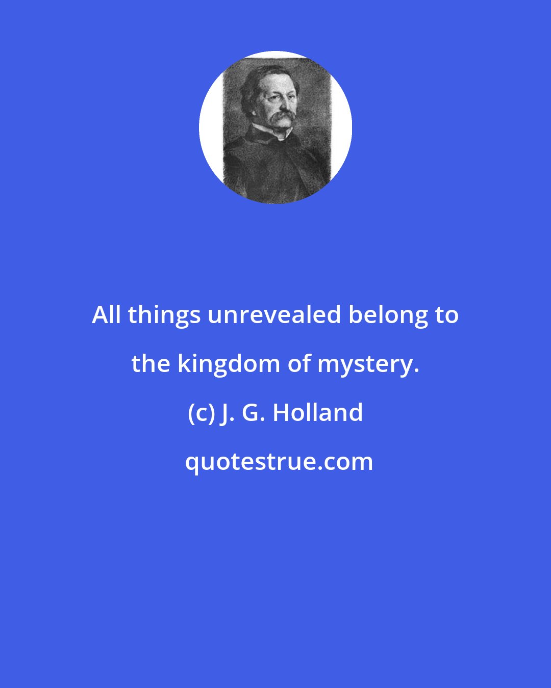 J. G. Holland: All things unrevealed belong to the kingdom of mystery.