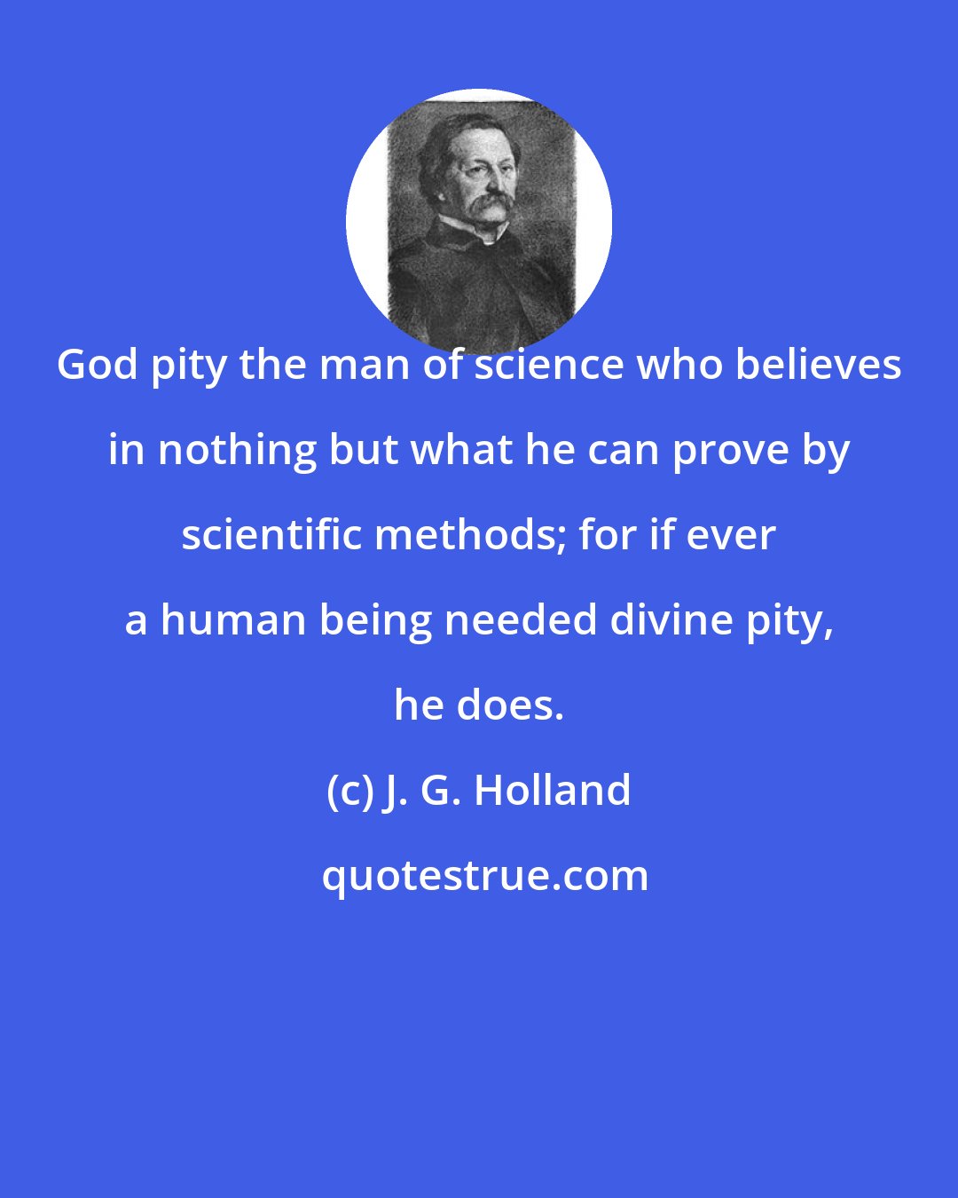 J. G. Holland: God pity the man of science who believes in nothing but what he can prove by scientific methods; for if ever a human being needed divine pity, he does.