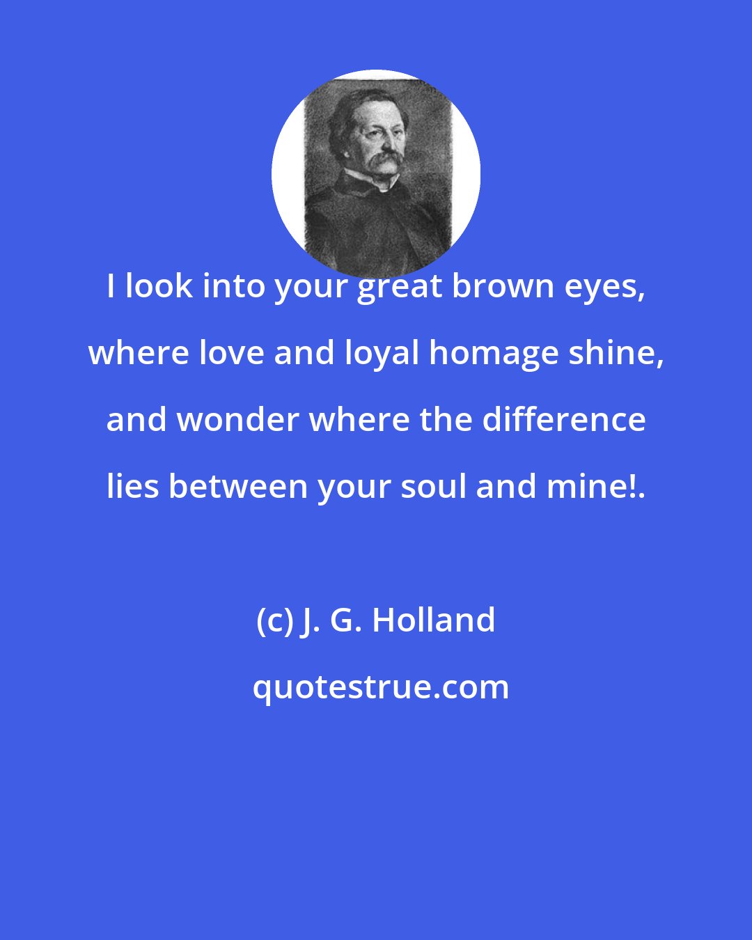 J. G. Holland: I look into your great brown eyes, where love and loyal homage shine, and wonder where the difference lies between your soul and mine!.