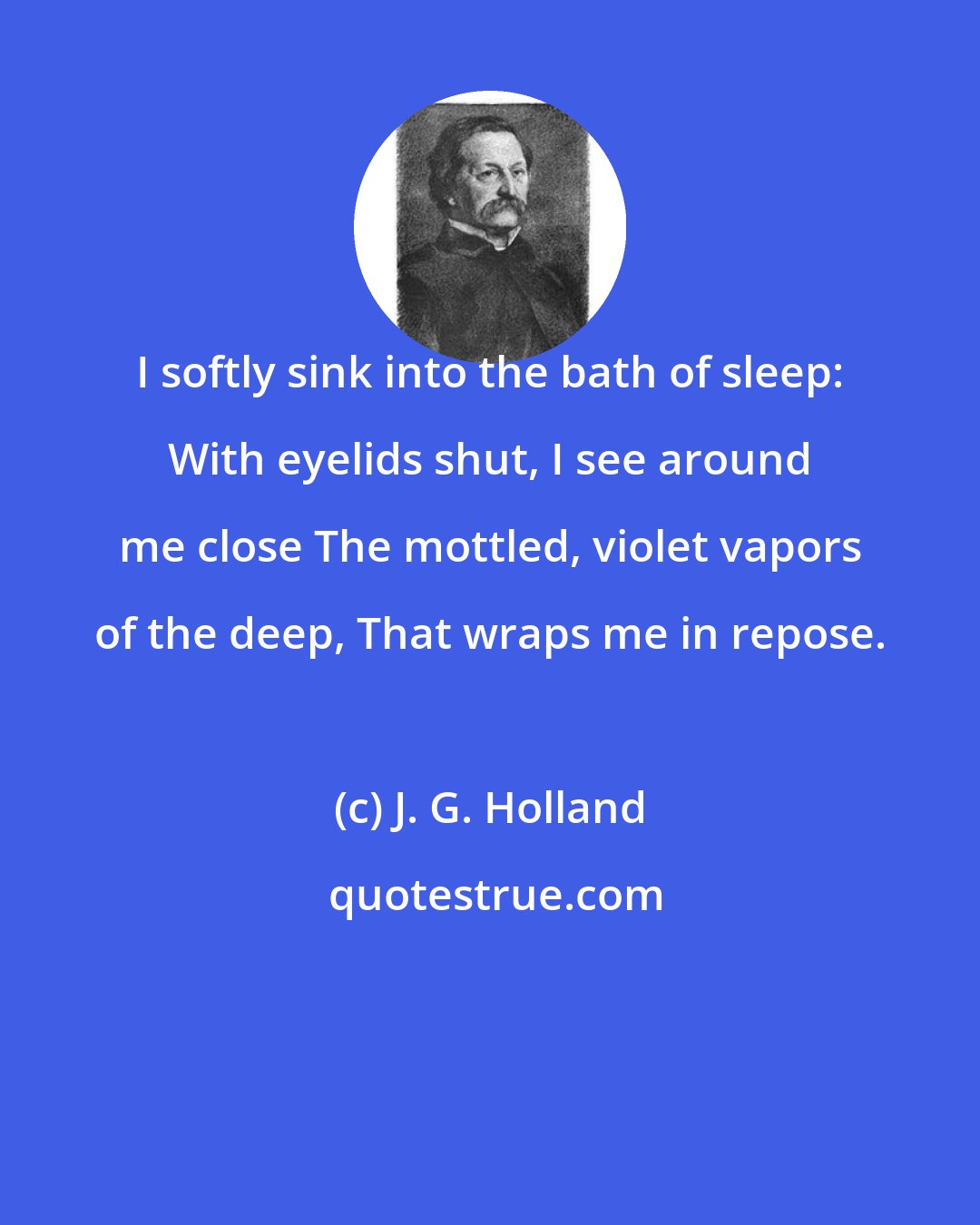 J. G. Holland: I softly sink into the bath of sleep: With eyelids shut, I see around me close The mottled, violet vapors of the deep, That wraps me in repose.