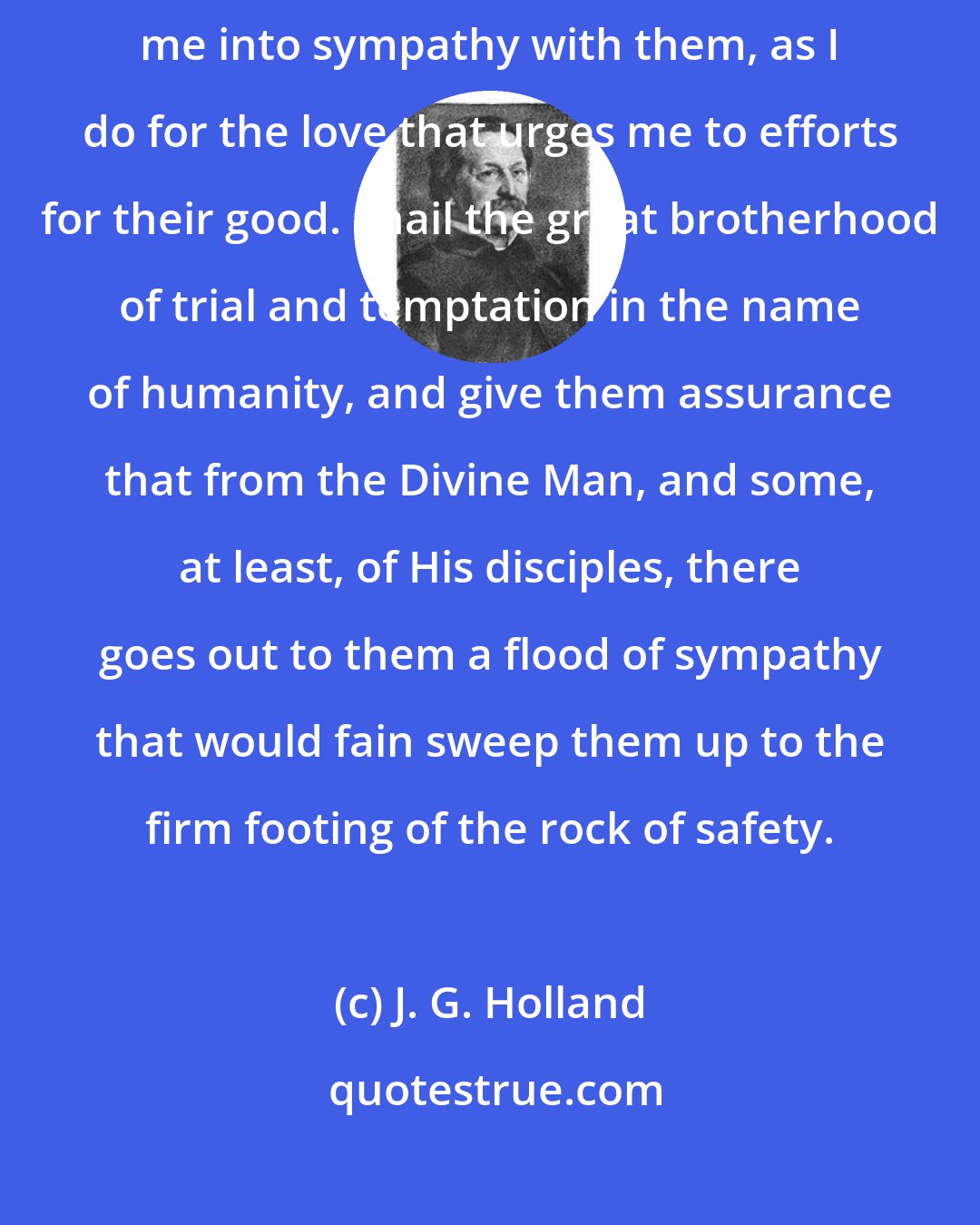 J. G. Holland: I stand by my kind; and I thank God for the temptations that have brought me into sympathy with them, as I do for the love that urges me to efforts for their good. I hail the great brotherhood of trial and temptation in the name of humanity, and give them assurance that from the Divine Man, and some, at least, of His disciples, there goes out to them a flood of sympathy that would fain sweep them up to the firm footing of the rock of safety.