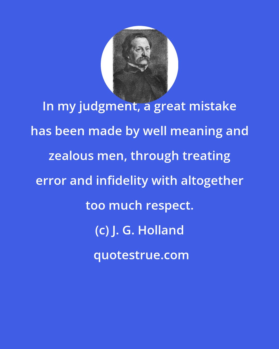 J. G. Holland: In my judgment, a great mistake has been made by well meaning and zealous men, through treating error and infidelity with altogether too much respect.