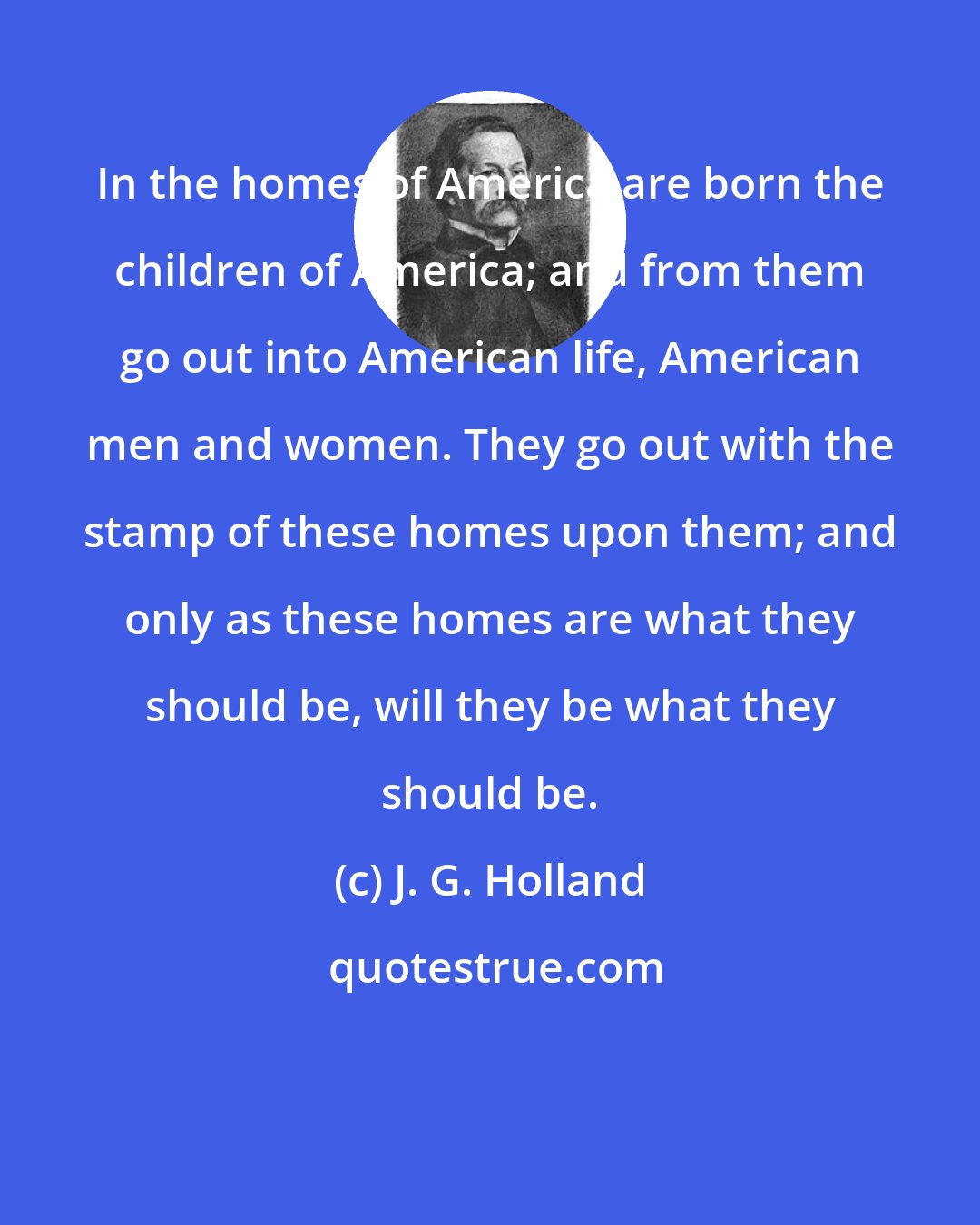 J. G. Holland: In the homes of America are born the children of America; and from them go out into American life, American men and women. They go out with the stamp of these homes upon them; and only as these homes are what they should be, will they be what they should be.