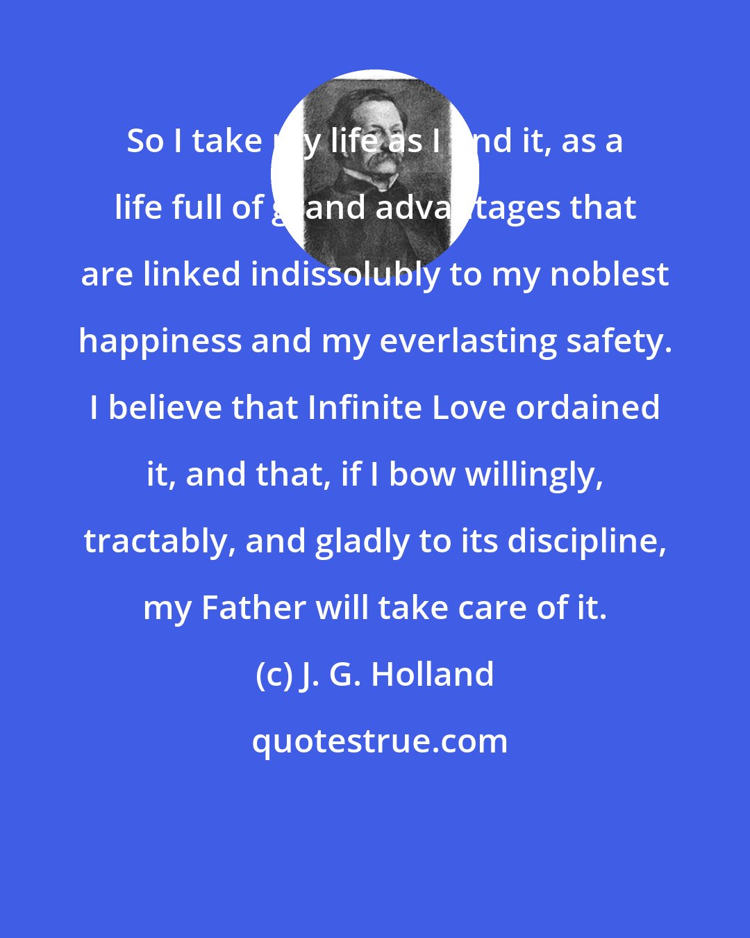 J. G. Holland: So I take my life as I find it, as a life full of grand advantages that are linked indissolubly to my noblest happiness and my everlasting safety. I believe that Infinite Love ordained it, and that, if I bow willingly, tractably, and gladly to its discipline, my Father will take care of it.