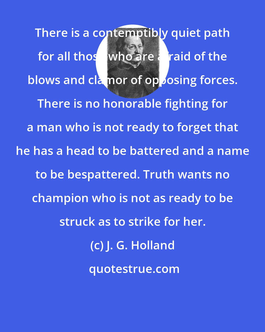 J. G. Holland: There is a contemptibly quiet path for all those who are afraid of the blows and clamor of opposing forces. There is no honorable fighting for a man who is not ready to forget that he has a head to be battered and a name to be bespattered. Truth wants no champion who is not as ready to be struck as to strike for her.