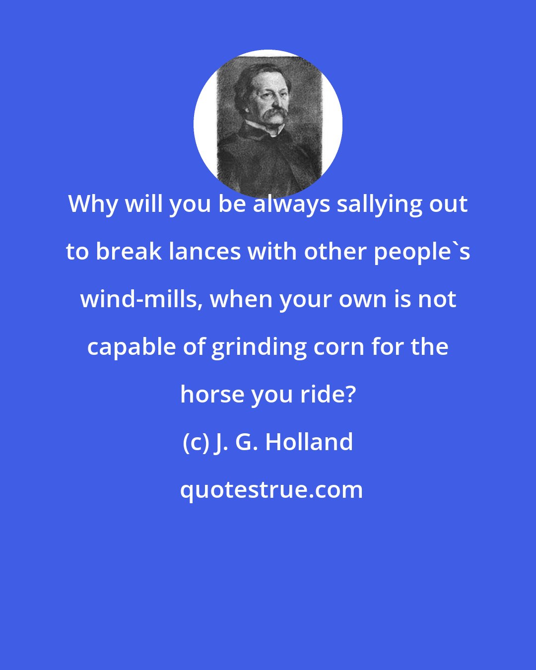 J. G. Holland: Why will you be always sallying out to break lances with other people's wind-mills, when your own is not capable of grinding corn for the horse you ride?