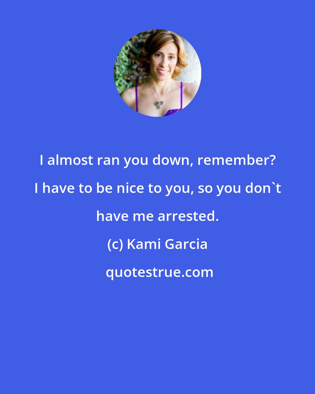 Kami Garcia: I almost ran you down, remember? I have to be nice to you, so you don't have me arrested.