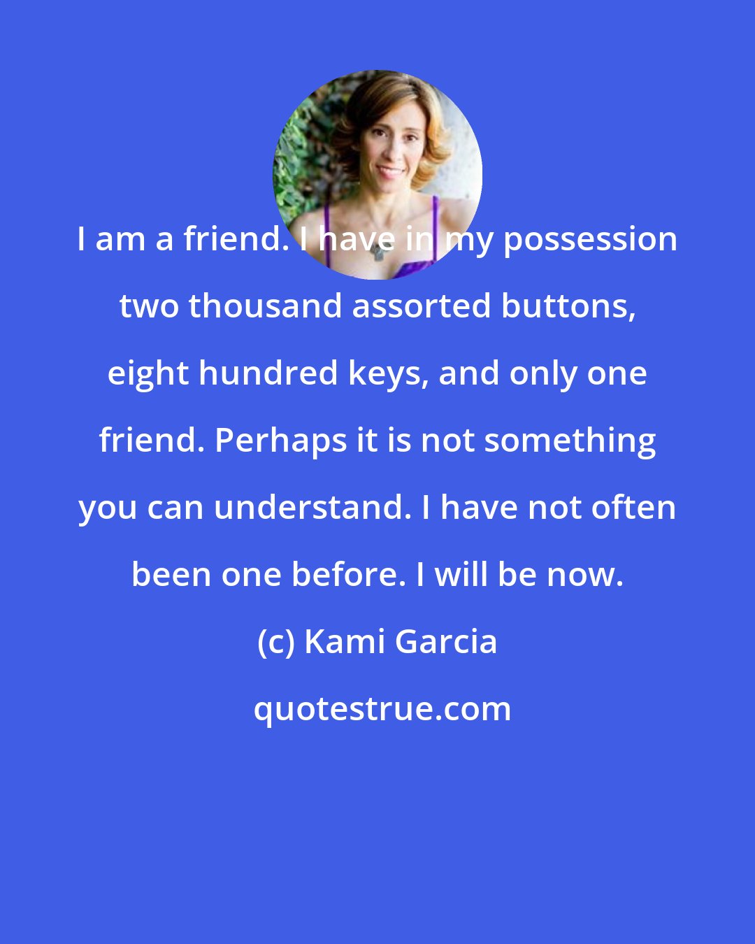 Kami Garcia: I am a friend. I have in my possession two thousand assorted buttons, eight hundred keys, and only one friend. Perhaps it is not something you can understand. I have not often been one before. I will be now.