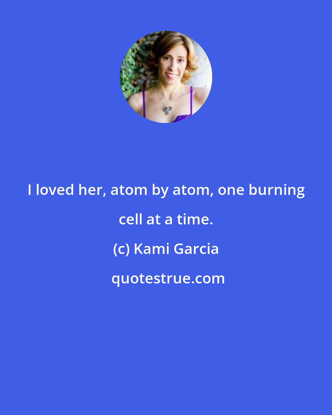 Kami Garcia: I loved her, atom by atom, one burning cell at a time.