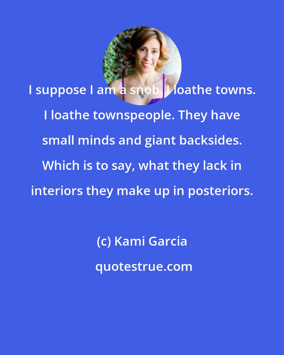 Kami Garcia: I suppose I am a snob. I loathe towns. I loathe townspeople. They have small minds and giant backsides. Which is to say, what they lack in interiors they make up in posteriors.