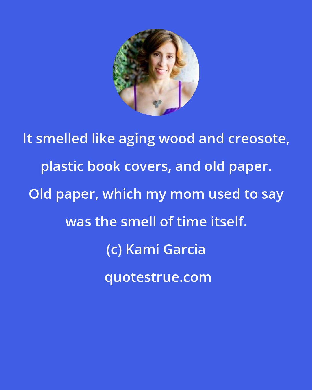 Kami Garcia: It smelled like aging wood and creosote, plastic book covers, and old paper. Old paper, which my mom used to say was the smell of time itself.