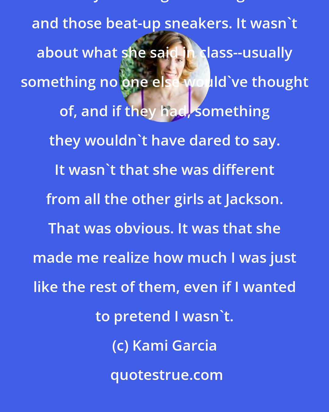 Kami Garcia: It wasn't about how she looked, which was pretty, even though she was always wearing the wrong clothes and those beat-up sneakers. It wasn't about what she said in class--usually something no one else would've thought of, and if they had, something they wouldn't have dared to say. It wasn't that she was different from all the other girls at Jackson. That was obvious. It was that she made me realize how much I was just like the rest of them, even if I wanted to pretend I wasn't.