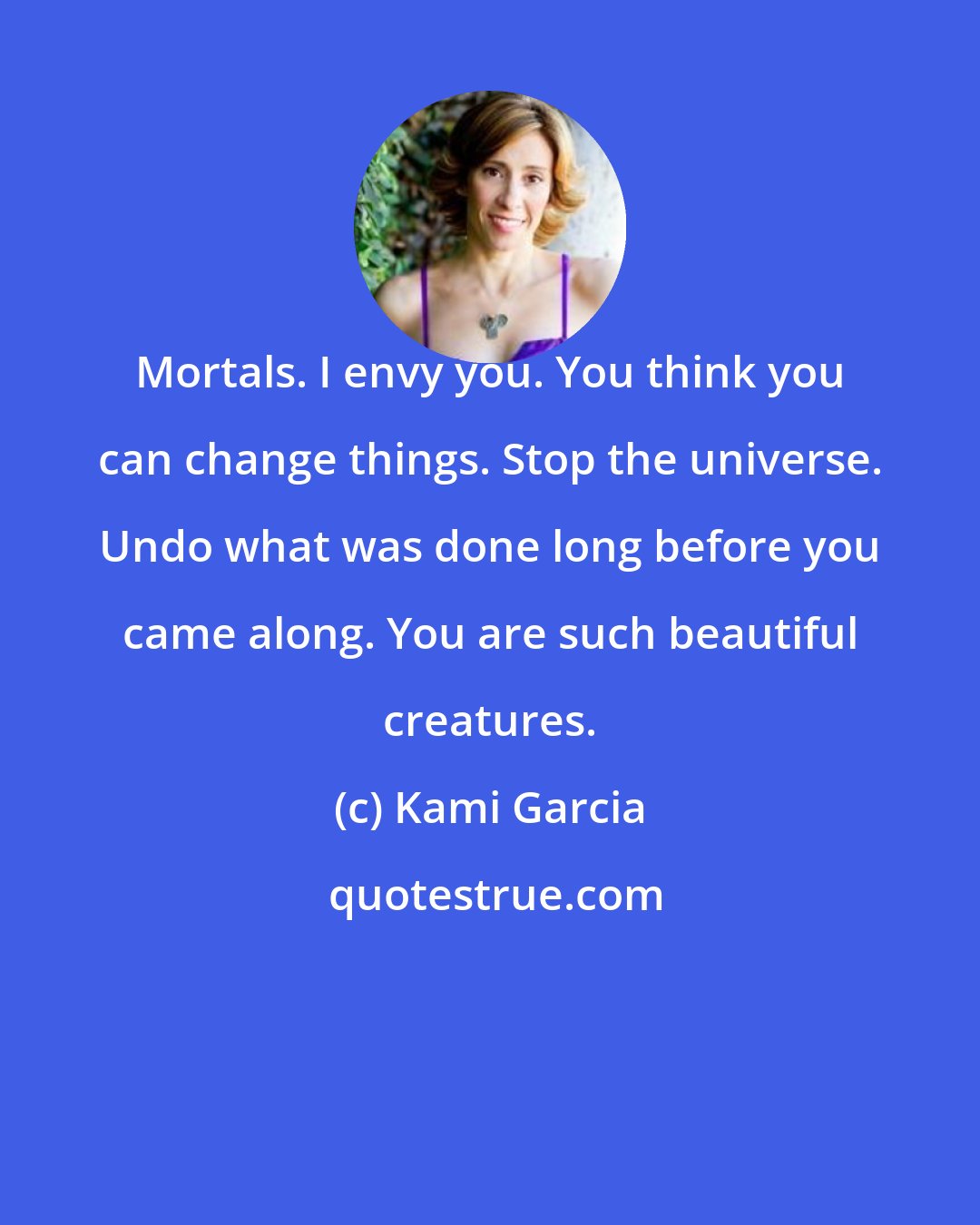 Kami Garcia: Mortals. I envy you. You think you can change things. Stop the universe. Undo what was done long before you came along. You are such beautiful creatures.