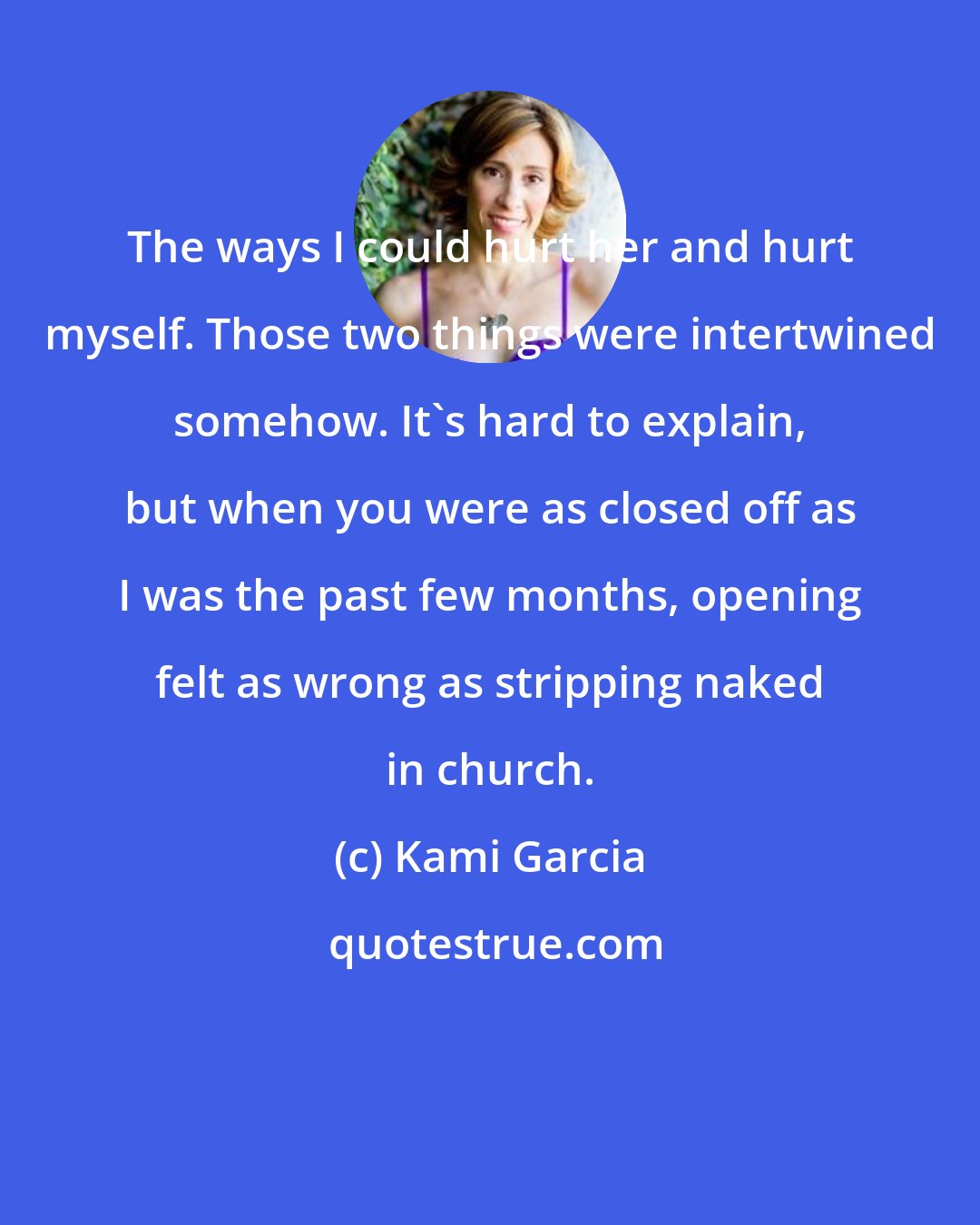 Kami Garcia: The ways I could hurt her and hurt myself. Those two things were intertwined somehow. It's hard to explain, but when you were as closed off as I was the past few months, opening felt as wrong as stripping naked in church.