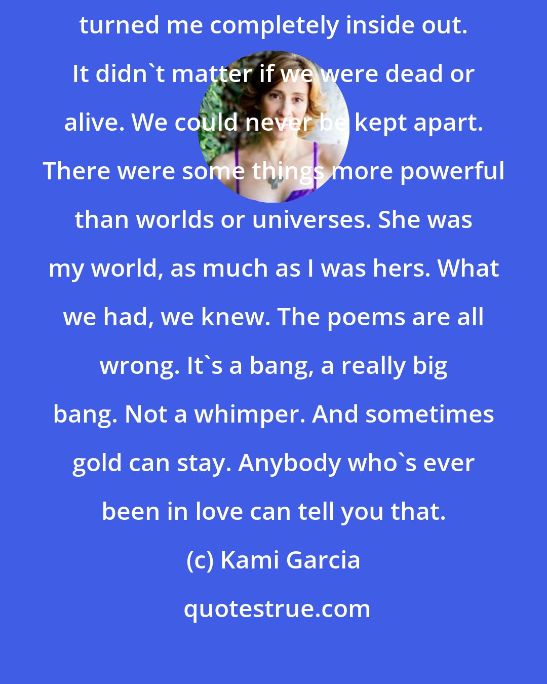 Kami Garcia: What we had went so much deeper than a kiss. When we were together, she turned me completely inside out. It didn't matter if we were dead or alive. We could never be kept apart. There were some things more powerful than worlds or universes. She was my world, as much as I was hers. What we had, we knew. The poems are all wrong. It's a bang, a really big bang. Not a whimper. And sometimes gold can stay. Anybody who's ever been in love can tell you that.