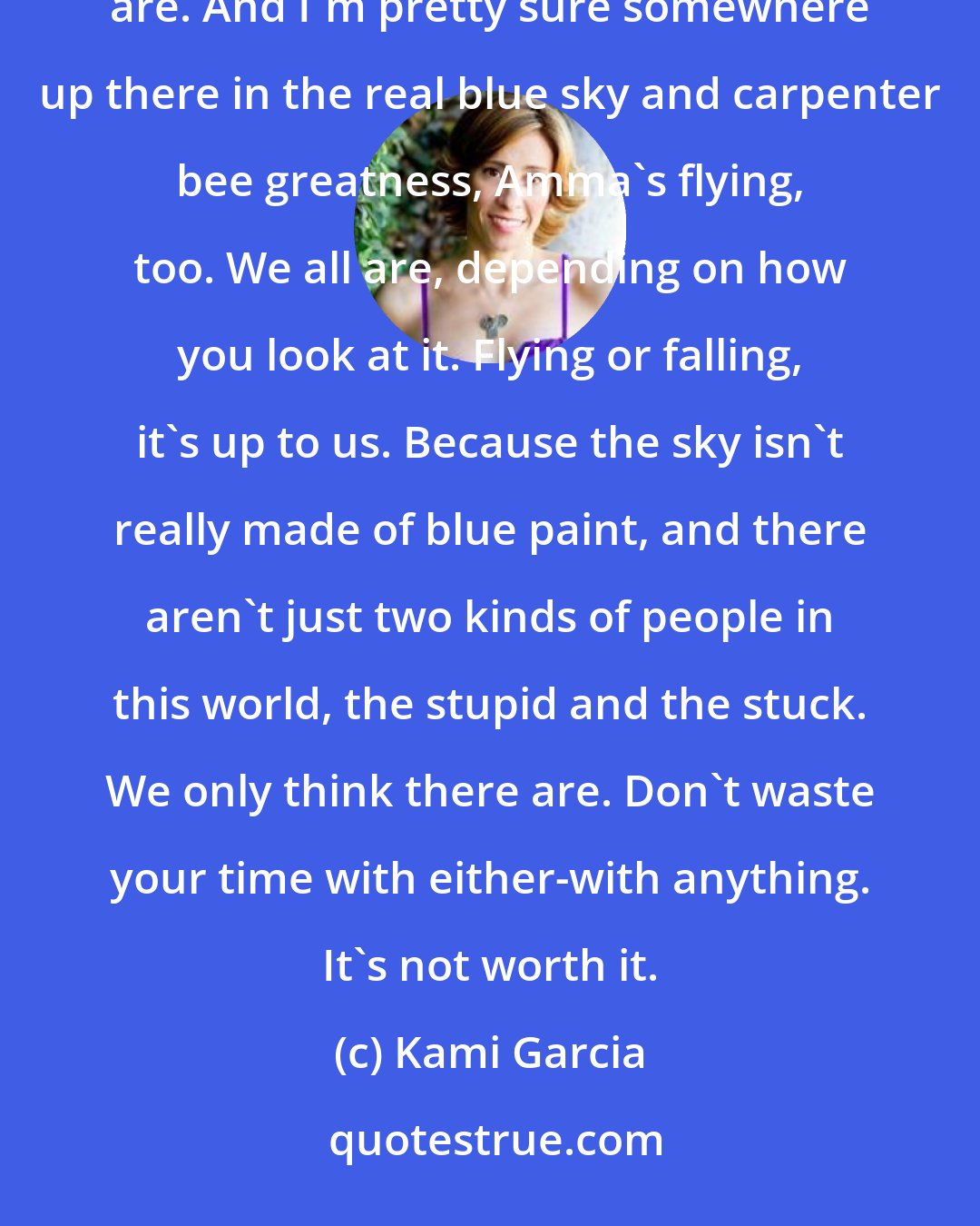 Kami Garcia: I'm not falling anymore. That's what L says, and she's right. I guess you could say I'm flying. We both are. And I'm pretty sure somewhere up there in the real blue sky and carpenter bee greatness, Amma's flying, too. We all are, depending on how you look at it. Flying or falling, it's up to us. Because the sky isn't really made of blue paint, and there aren't just two kinds of people in this world, the stupid and the stuck. We only think there are. Don't waste your time with either-with anything. It's not worth it.