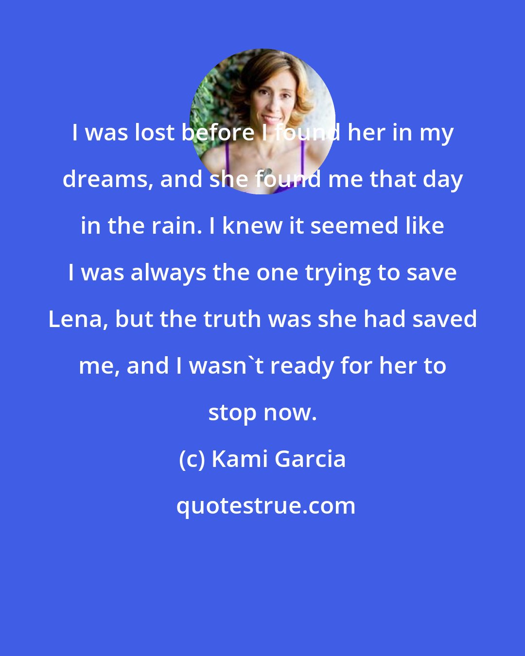 Kami Garcia: I was lost before I found her in my dreams, and she found me that day in the rain. I knew it seemed like I was always the one trying to save Lena, but the truth was she had saved me, and I wasn't ready for her to stop now.