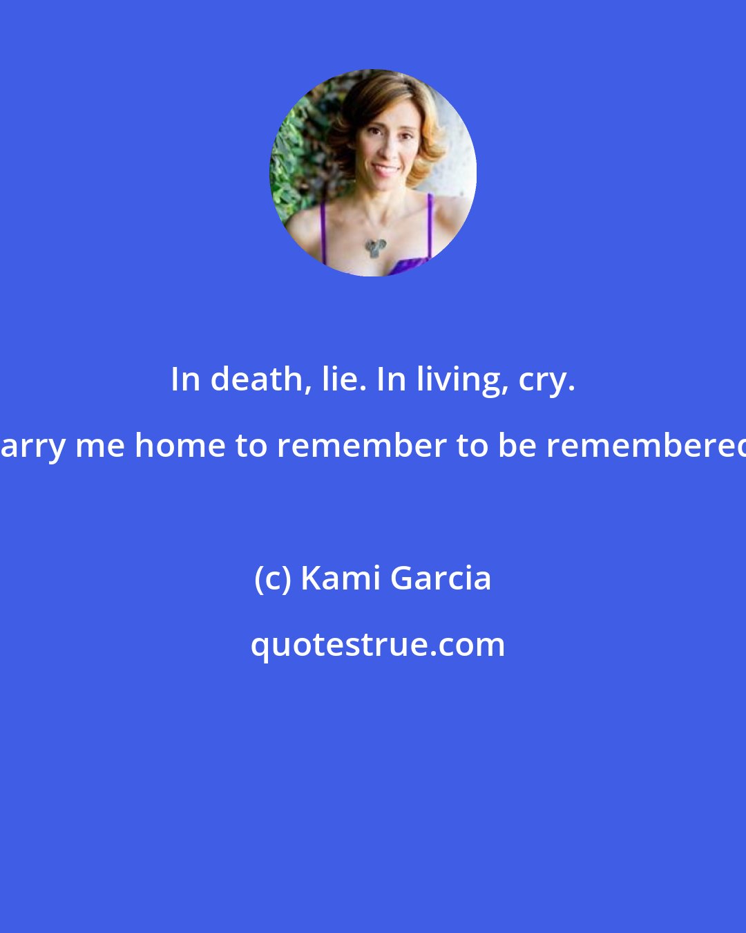 Kami Garcia: In death, lie. In living, cry. Carry me home to remember to be remembered.