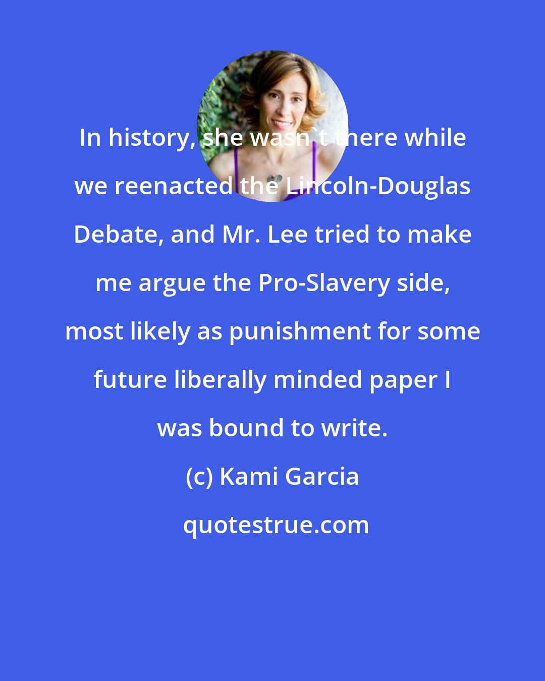 Kami Garcia: In history, she wasn't there while we reenacted the Lincoln-Douglas Debate, and Mr. Lee tried to make me argue the Pro-Slavery side, most likely as punishment for some future liberally minded paper I was bound to write.