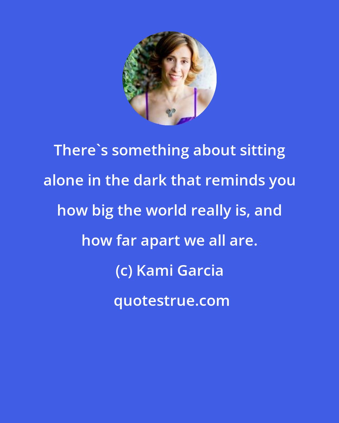 Kami Garcia: There's something about sitting alone in the dark that reminds you how big the world really is, and how far apart we all are.