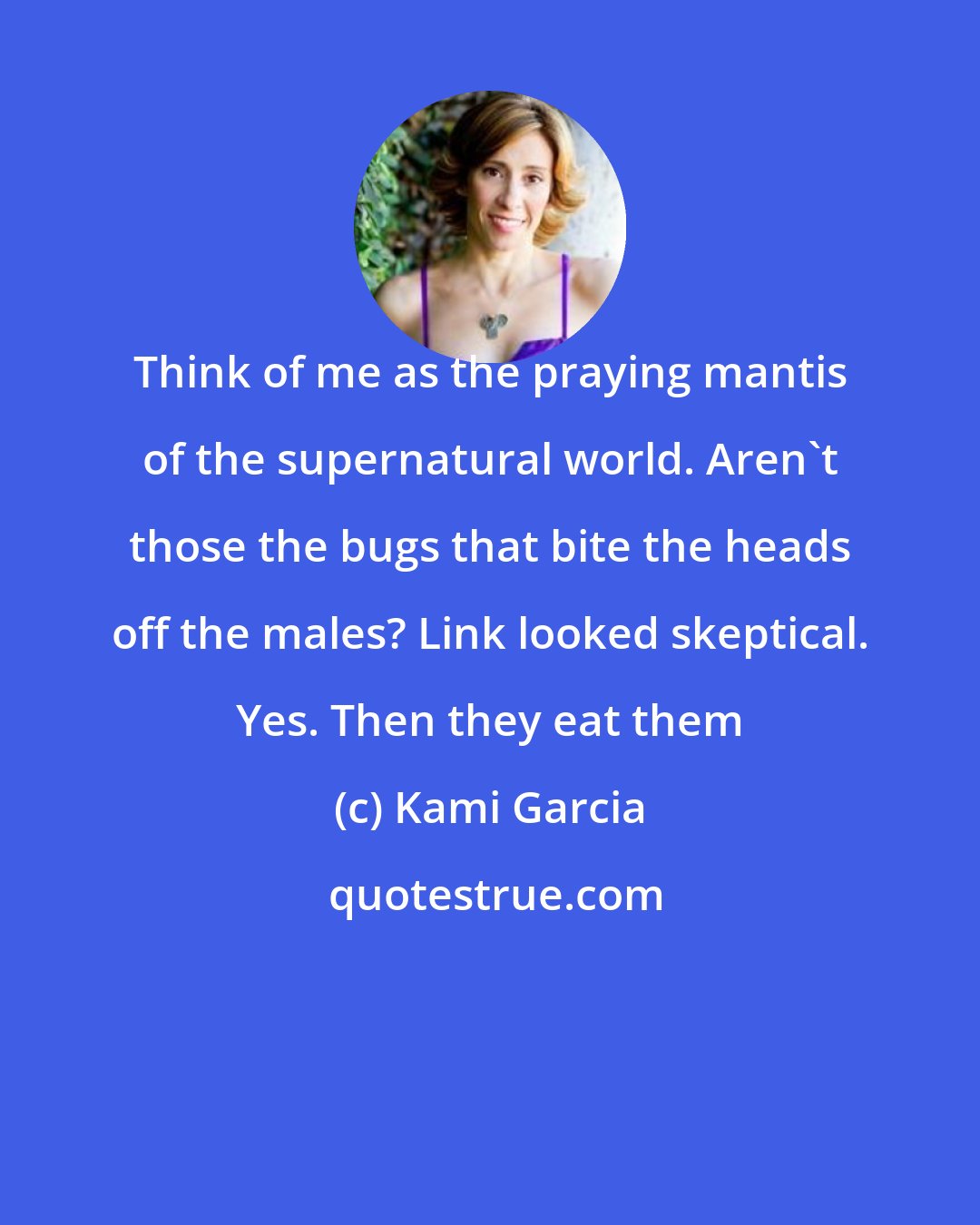 Kami Garcia: Think of me as the praying mantis of the supernatural world. Aren't those the bugs that bite the heads off the males? Link looked skeptical. Yes. Then they eat them