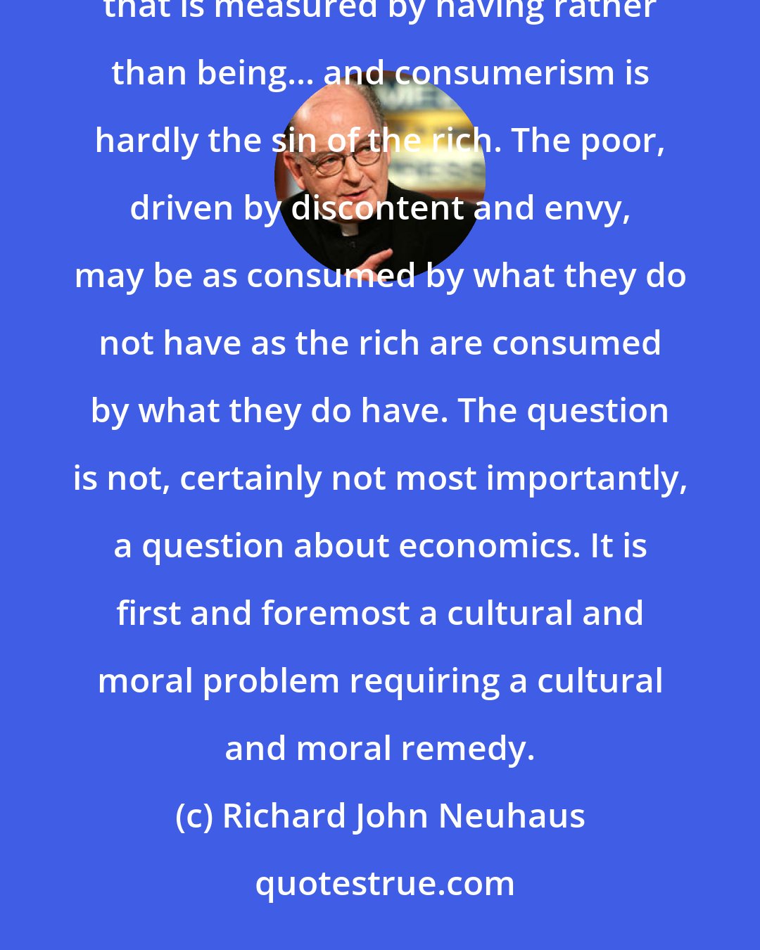 Richard John Neuhaus: Consumerism is, quite precisely, the consuming of life by the things consumed. It is living in a manner that is measured by having rather than being... and consumerism is hardly the sin of the rich. The poor, driven by discontent and envy, may be as consumed by what they do not have as the rich are consumed by what they do have. The question is not, certainly not most importantly, a question about economics. It is first and foremost a cultural and moral problem requiring a cultural and moral remedy.