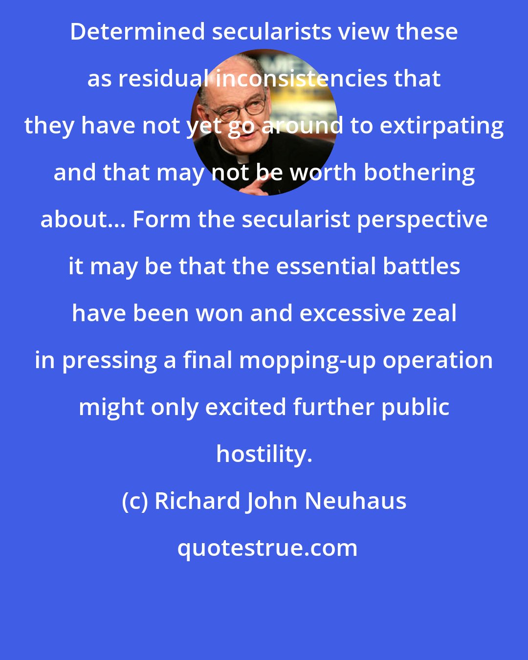 Richard John Neuhaus: Determined secularists view these as residual inconsistencies that they have not yet go around to extirpating and that may not be worth bothering about... Form the secularist perspective it may be that the essential battles have been won and excessive zeal in pressing a final mopping-up operation might only excited further public hostility.