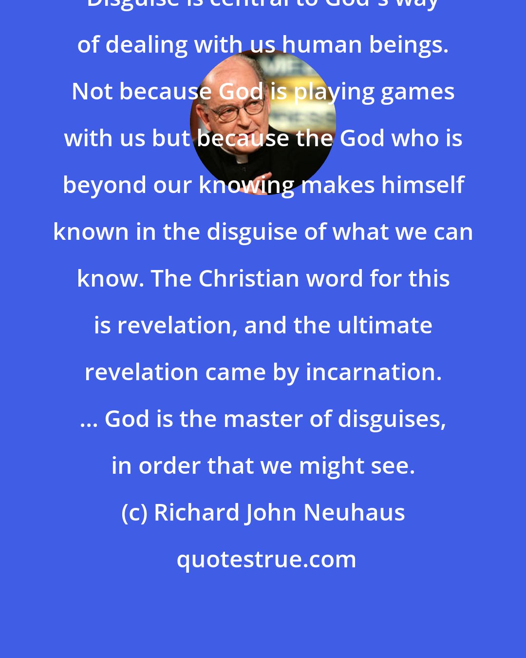 Richard John Neuhaus: Disguise is central to God's way of dealing with us human beings. Not because God is playing games with us but because the God who is beyond our knowing makes himself known in the disguise of what we can know. The Christian word for this is revelation, and the ultimate revelation came by incarnation. ... God is the master of disguises, in order that we might see.