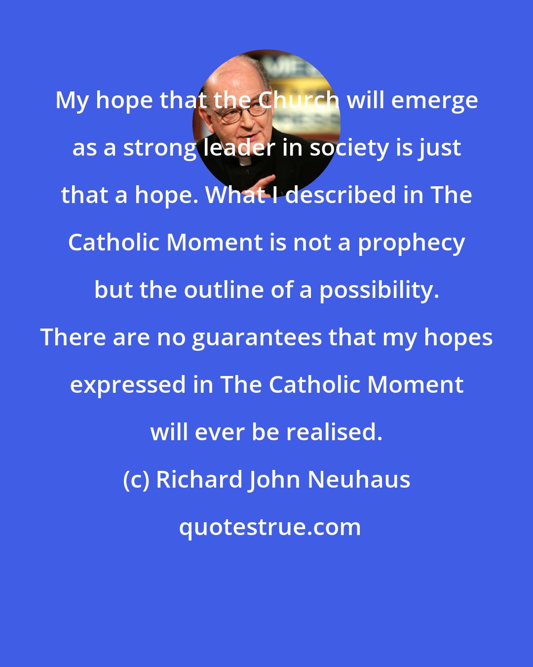 Richard John Neuhaus: My hope that the Church will emerge as a strong leader in society is just that a hope. What I described in The Catholic Moment is not a prophecy but the outline of a possibility. There are no guarantees that my hopes expressed in The Catholic Moment will ever be realised.