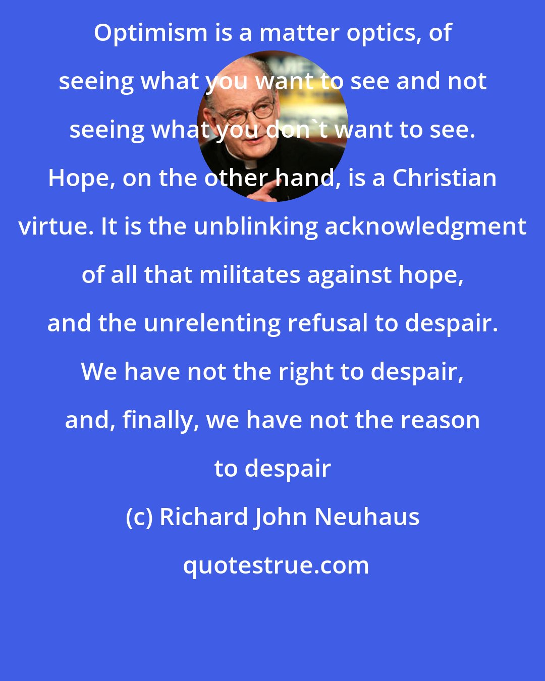 Richard John Neuhaus: Optimism is a matter optics, of seeing what you want to see and not seeing what you don't want to see. Hope, on the other hand, is a Christian virtue. It is the unblinking acknowledgment of all that militates against hope, and the unrelenting refusal to despair. We have not the right to despair, and, finally, we have not the reason to despair