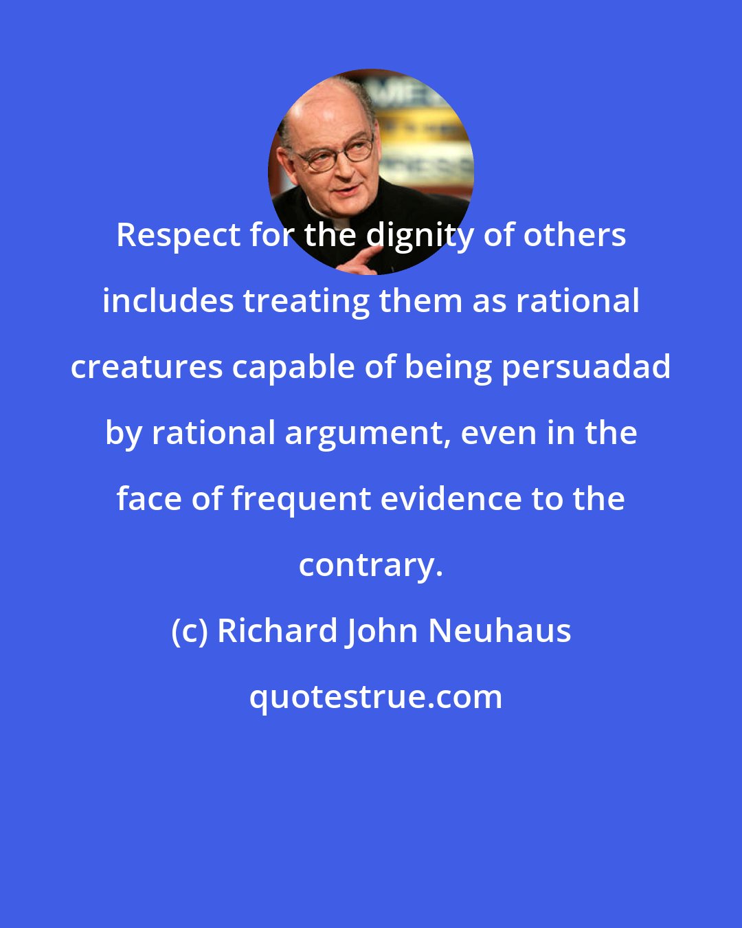 Richard John Neuhaus: Respect for the dignity of others includes treating them as rational creatures capable of being persuadad by rational argument, even in the face of frequent evidence to the contrary.