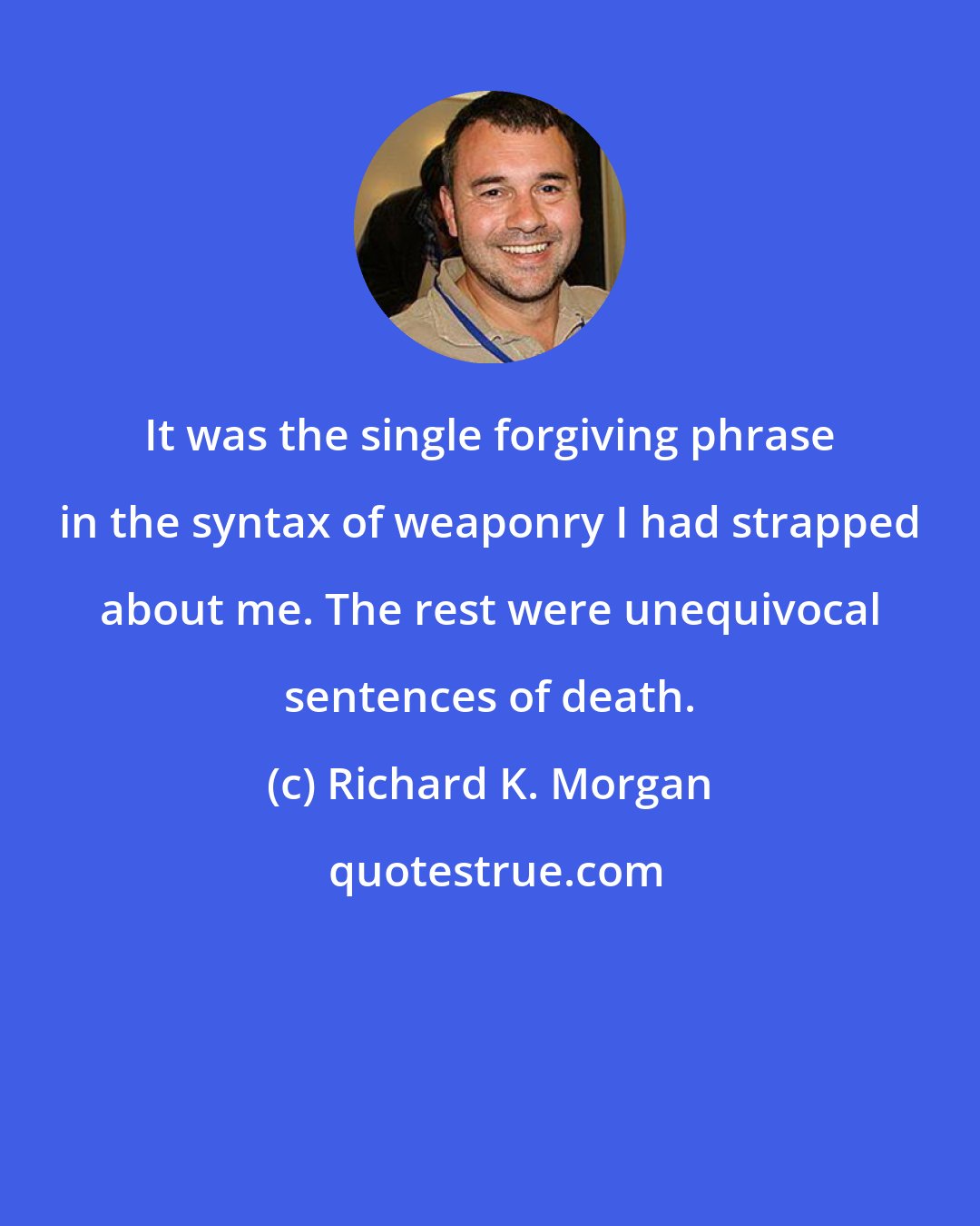 Richard K. Morgan: It was the single forgiving phrase in the syntax of weaponry I had strapped about me. The rest were unequivocal sentences of death.