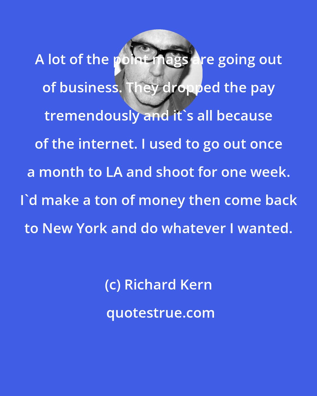 Richard Kern: A lot of the point mags are going out of business. They dropped the pay tremendously and it's all because of the internet. I used to go out once a month to LA and shoot for one week. I'd make a ton of money then come back to New York and do whatever I wanted.