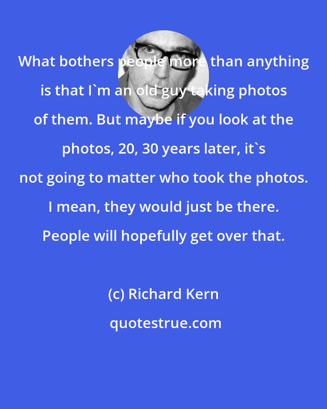 Richard Kern: What bothers people more than anything is that I'm an old guy taking photos of them. But maybe if you look at the photos, 20, 30 years later, it's not going to matter who took the photos. I mean, they would just be there. People will hopefully get over that.