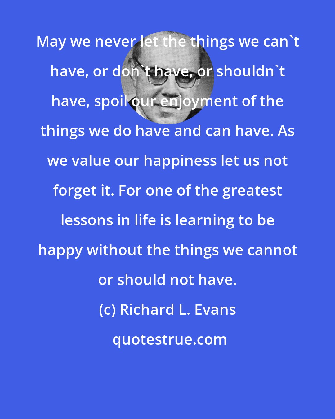 Richard L. Evans: May we never let the things we can't have, or don't have, or shouldn't have, spoil our enjoyment of the things we do have and can have. As we value our happiness let us not forget it. For one of the greatest lessons in life is learning to be happy without the things we cannot or should not have.