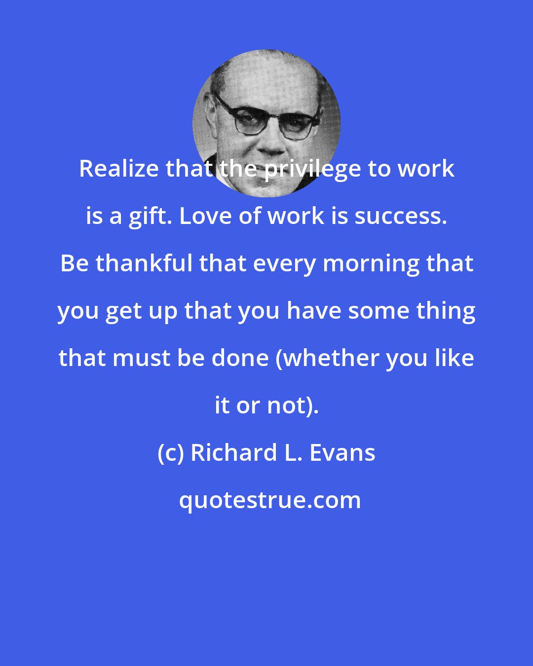 Richard L. Evans: Realize that the privilege to work is a gift. Love of work is success. Be thankful that every morning that you get up that you have some thing that must be done (whether you like it or not).