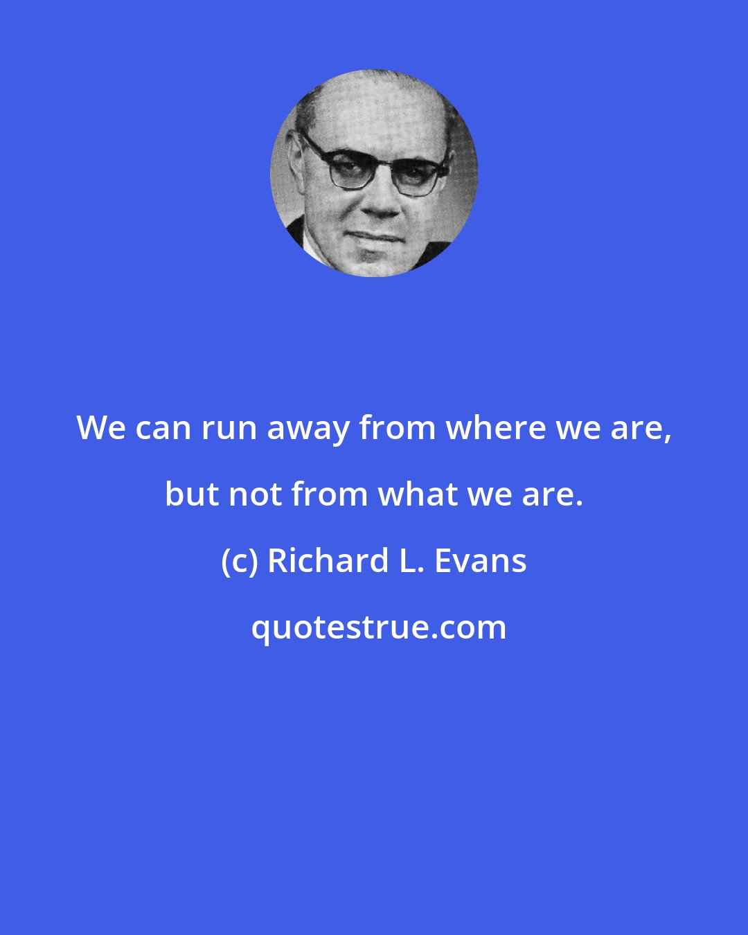 Richard L. Evans: We can run away from where we are, but not from what we are.