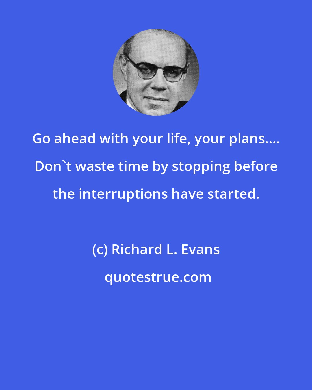 Richard L. Evans: Go ahead with your life, your plans.... Don't waste time by stopping before the interruptions have started.