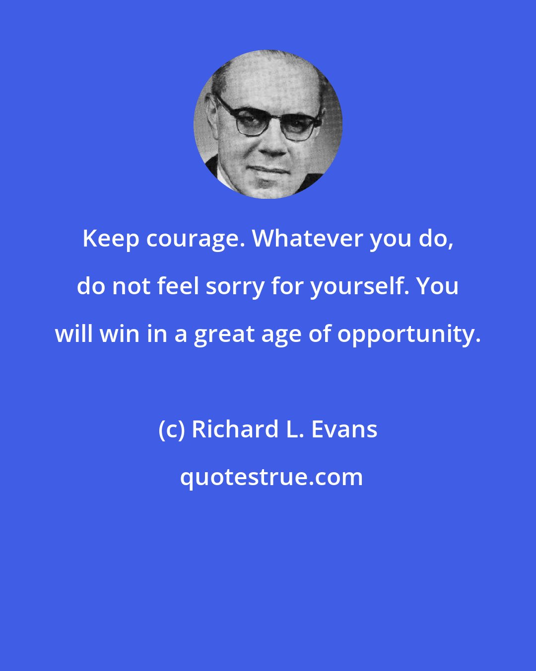 Richard L. Evans: Keep courage. Whatever you do, do not feel sorry for yourself. You will win in a great age of opportunity.