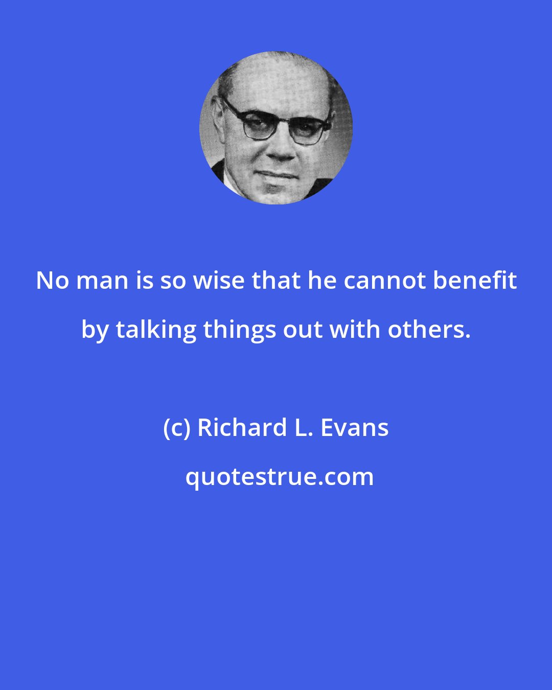 Richard L. Evans: No man is so wise that he cannot benefit by talking things out with others.