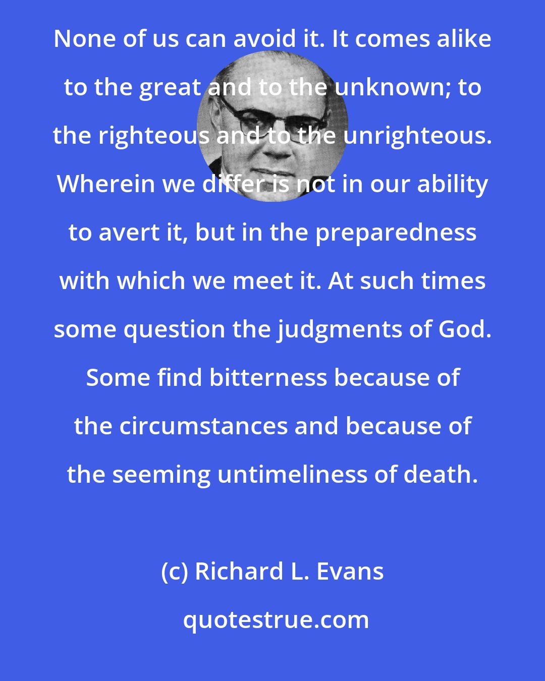 Richard L. Evans: The ever-present expectancy of death is never far removed from any of us - whether we realize it or not. None of us can avoid it. It comes alike to the great and to the unknown; to the righteous and to the unrighteous. Wherein we differ is not in our ability to avert it, but in the preparedness with which we meet it. At such times some question the judgments of God. Some find bitterness because of the circumstances and because of the seeming untimeliness of death.