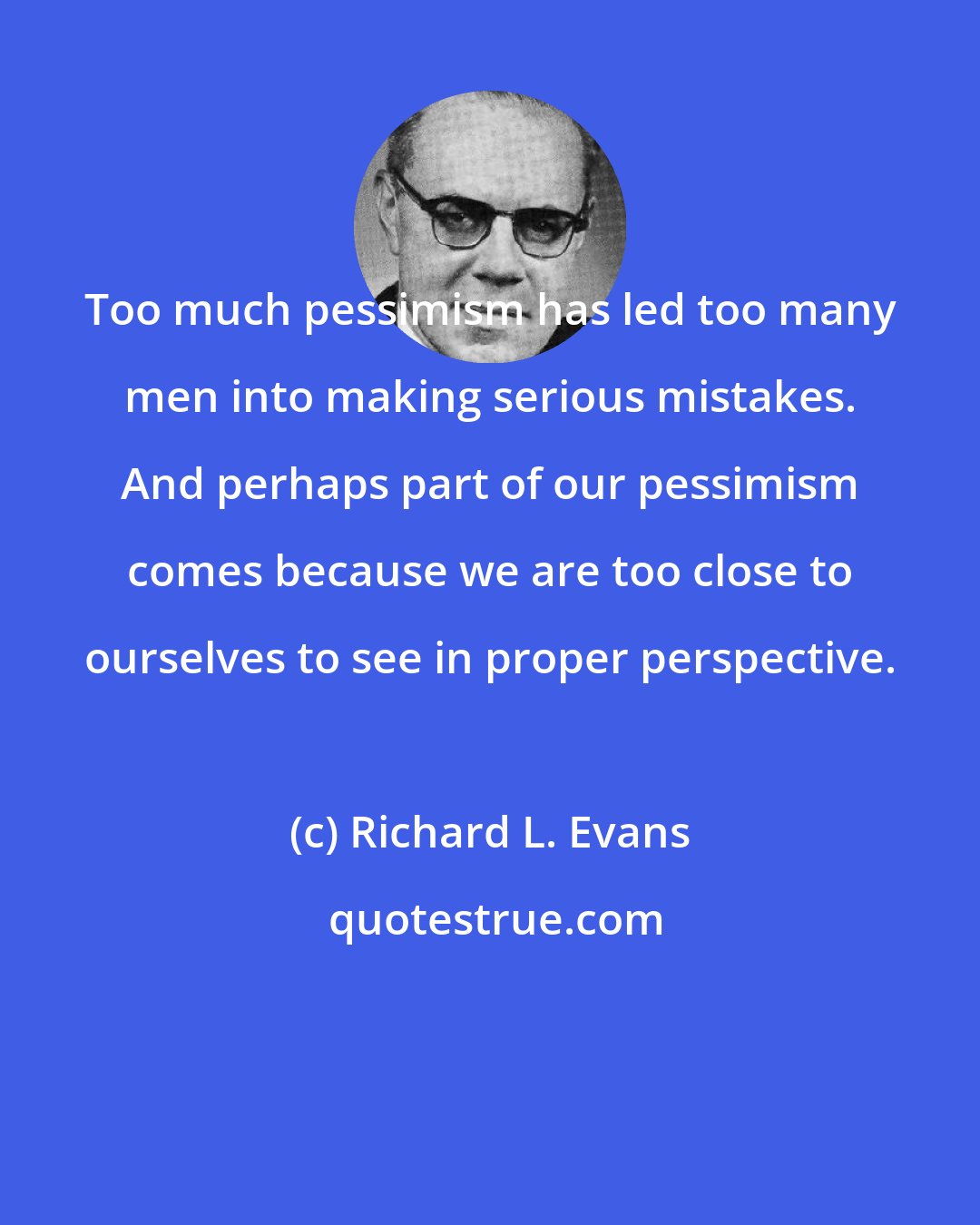 Richard L. Evans: Too much pessimism has led too many men into making serious mistakes. And perhaps part of our pessimism comes because we are too close to ourselves to see in proper perspective.