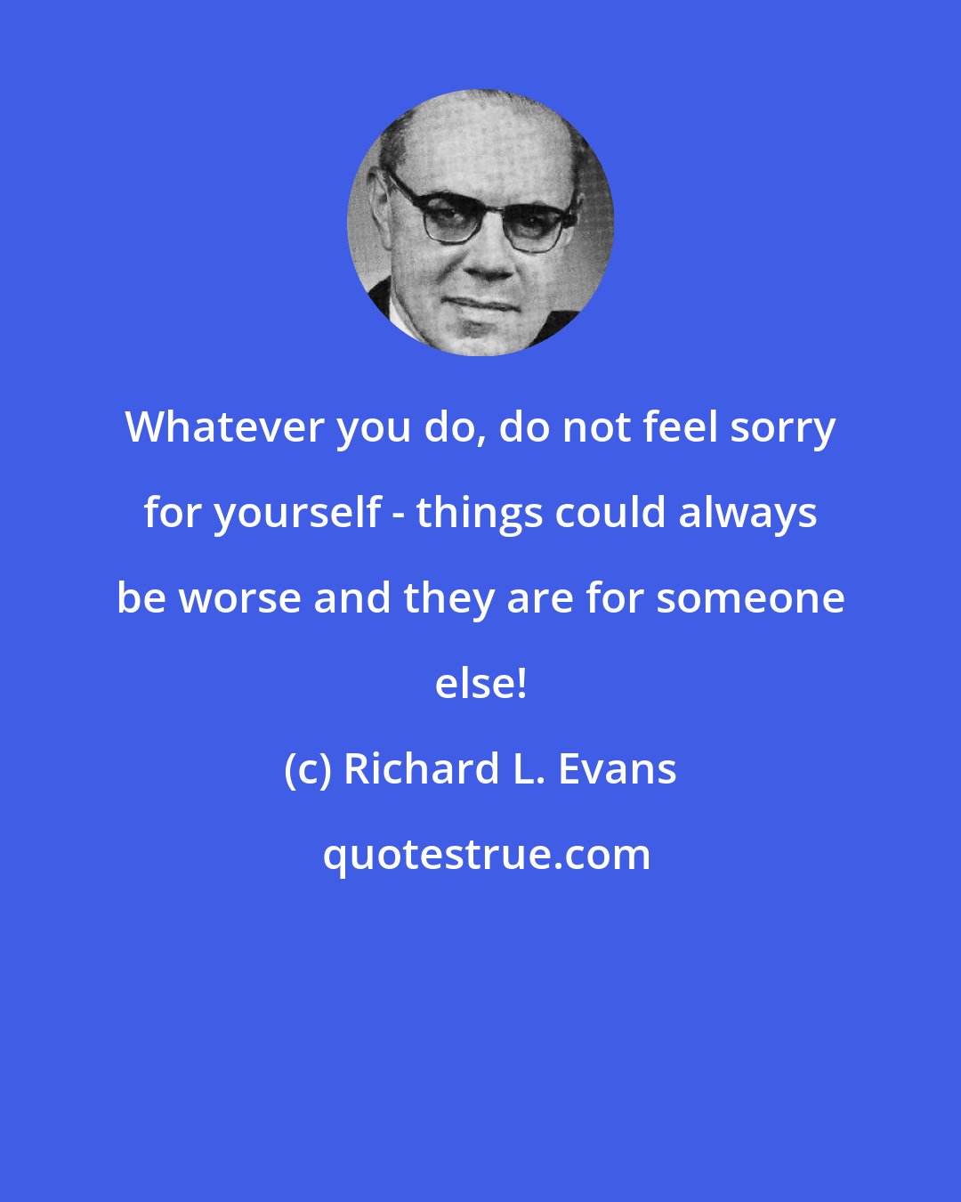 Richard L. Evans: Whatever you do, do not feel sorry for yourself - things could always be worse and they are for someone else!