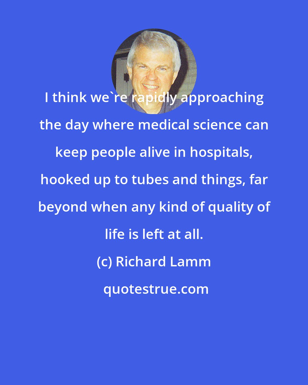 Richard Lamm: I think we're rapidly approaching the day where medical science can keep people alive in hospitals, hooked up to tubes and things, far beyond when any kind of quality of life is left at all.