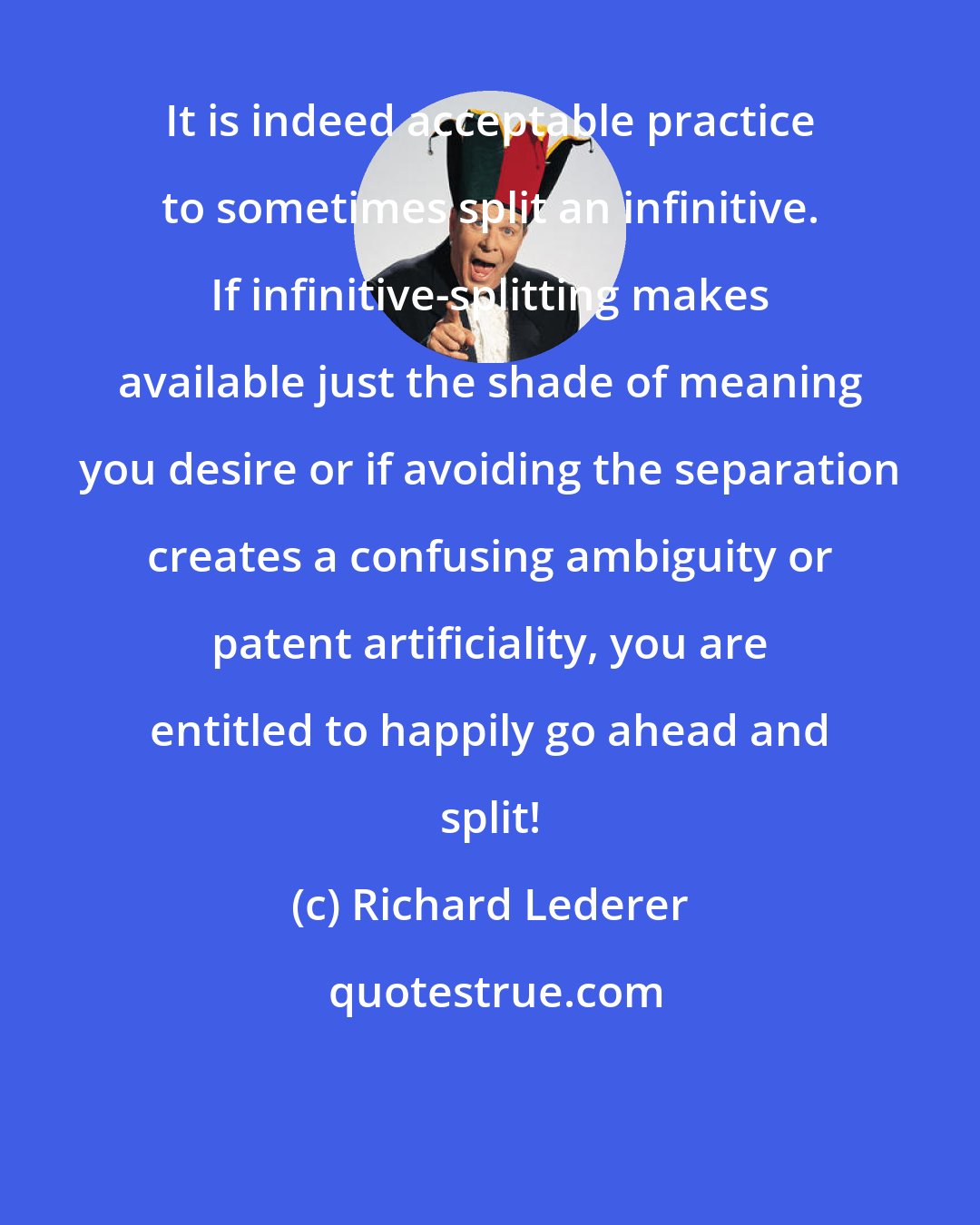 Richard Lederer: It is indeed acceptable practice to sometimes split an infinitive. If infinitive-splitting makes available just the shade of meaning you desire or if avoiding the separation creates a confusing ambiguity or patent artificiality, you are entitled to happily go ahead and split!