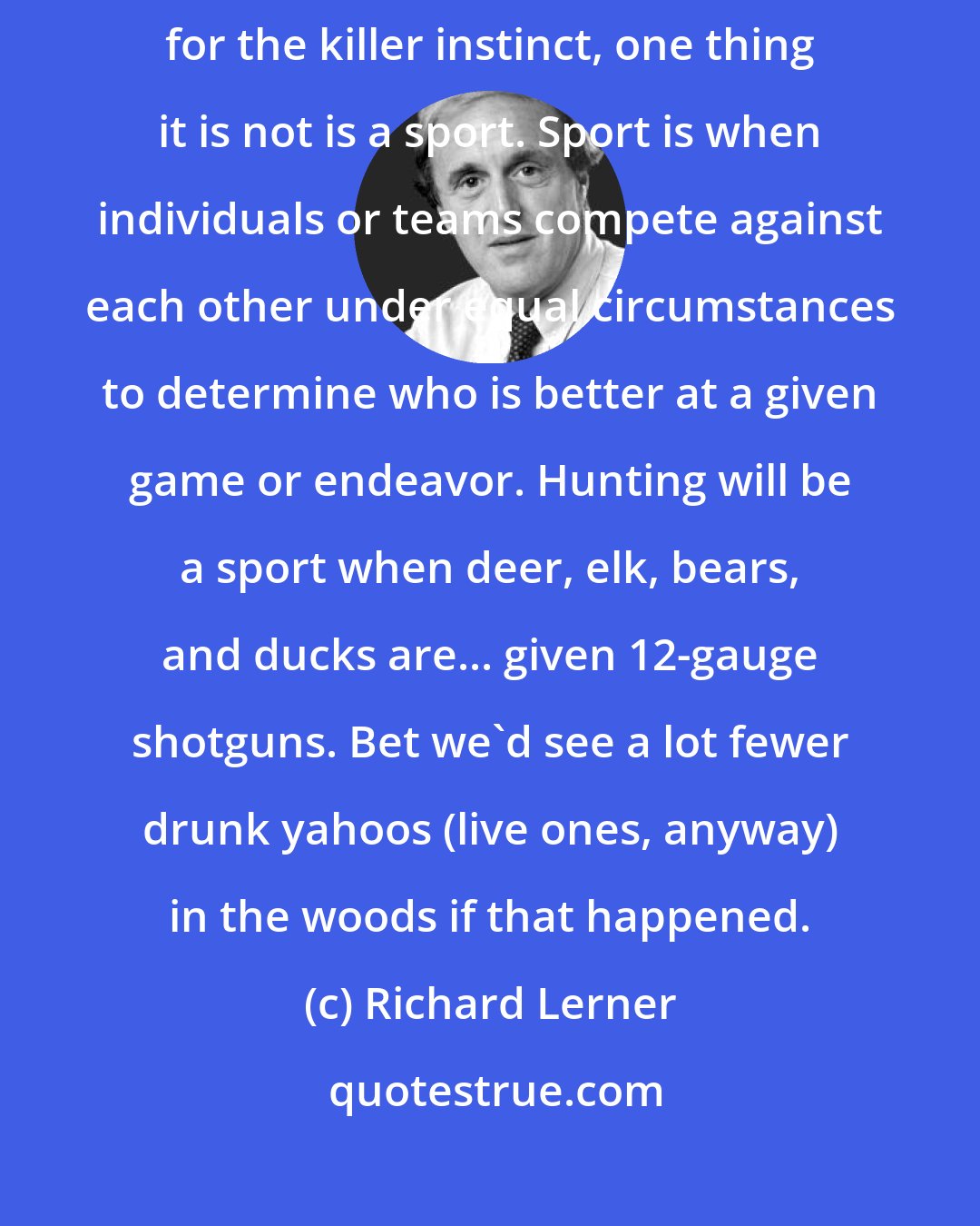 Richard Lerner: Whether hunting is right or wrong, a spiritual experience, or an outlet for the killer instinct, one thing it is not is a sport. Sport is when individuals or teams compete against each other under equal circumstances to determine who is better at a given game or endeavor. Hunting will be a sport when deer, elk, bears, and ducks are... given 12-gauge shotguns. Bet we'd see a lot fewer drunk yahoos (live ones, anyway) in the woods if that happened.