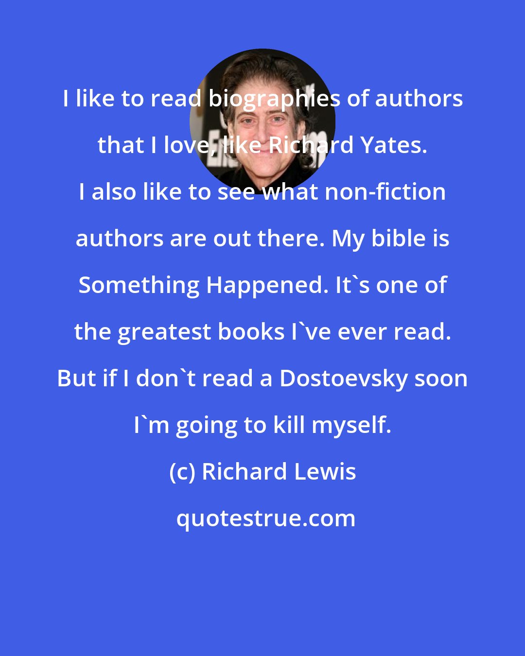 Richard Lewis: I like to read biographies of authors that I love, like Richard Yates. I also like to see what non-fiction authors are out there. My bible is Something Happened. It's one of the greatest books I've ever read. But if I don't read a Dostoevsky soon I'm going to kill myself.