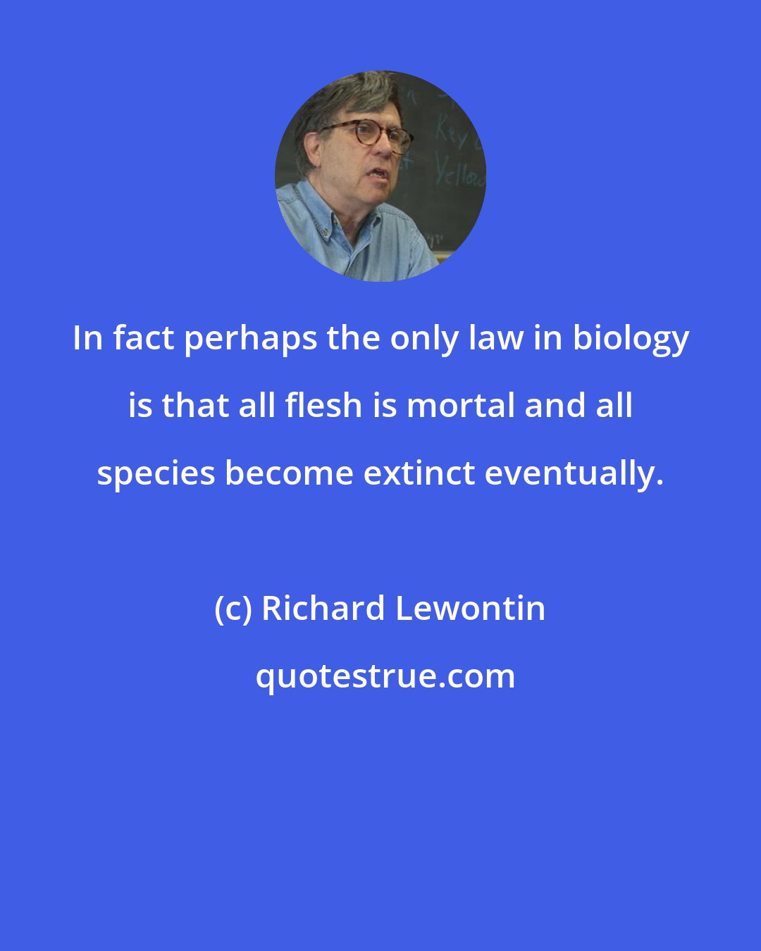 Richard Lewontin: In fact perhaps the only law in biology is that all flesh is mortal and all species become extinct eventually.